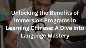 Unlocking the Benefits of Immersion Programs in Learning Chinese: A Dive into Language Mastery